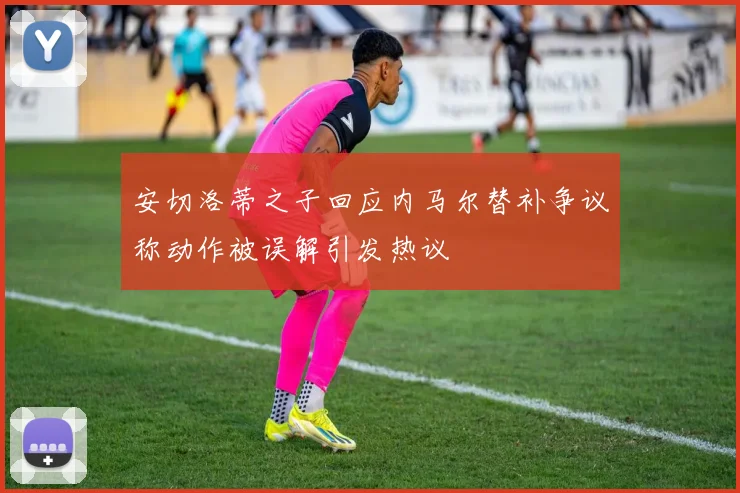 安切洛蒂之子回应内马尔替补争议称动作被误解引发热议