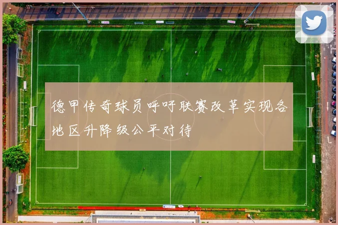 德甲传奇球员呼吁联赛改革实现各地区升降级公平对待