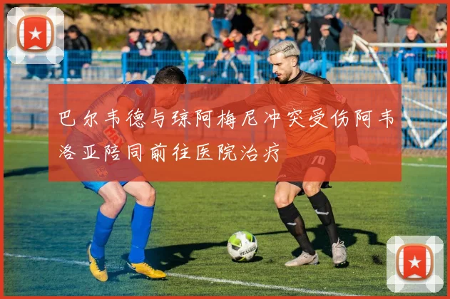 巴尔韦德与琼阿梅尼冲突受伤阿韦洛亚陪同前往医院治疗