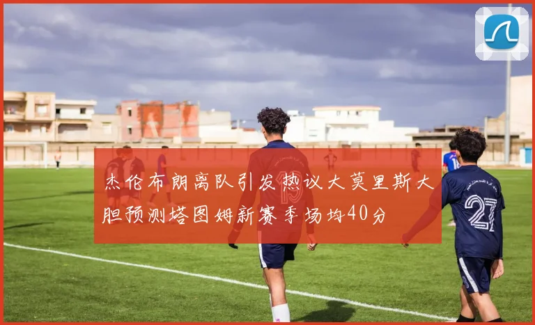杰伦布朗离队引发热议大莫里斯大胆预测塔图姆新赛季场均40分