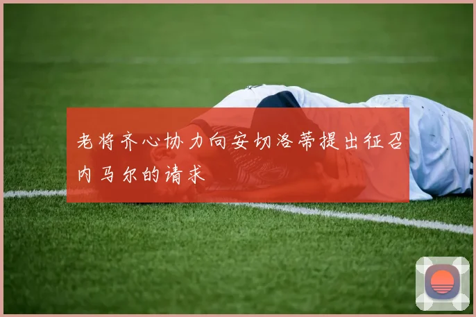 老将齐心协力向安切洛蒂提出征召内马尔的请求