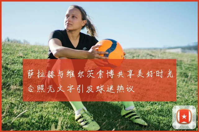 萨拉赫与维尔茨索博共享美好时光合照无文字引发球迷热议
