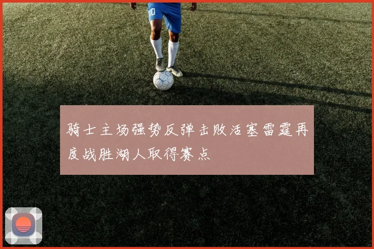 骑士主场强势反弹击败活塞雷霆再度战胜湖人取得赛点