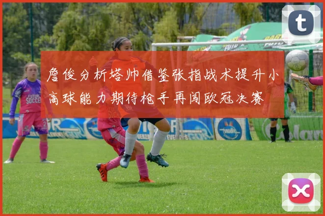 詹俊分析塔帅借鉴张指战术提升小高球能力期待枪手再闯欧冠决赛