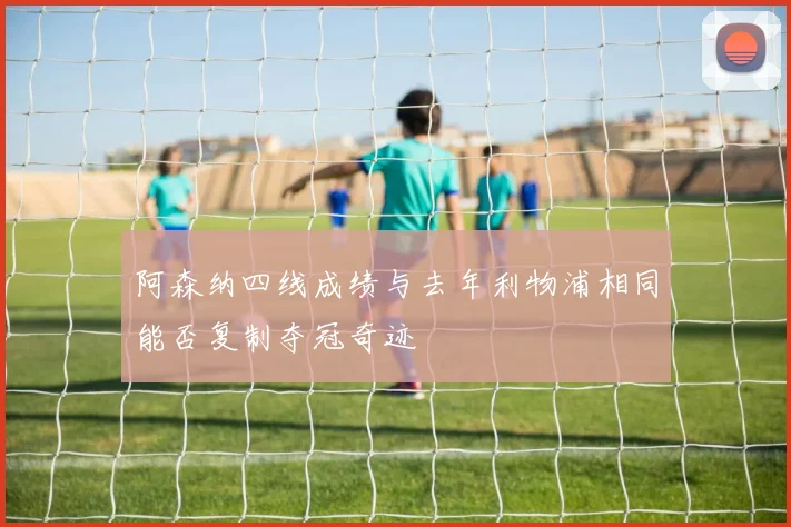 阿森纳四线成绩与去年利物浦相同能否复制夺冠奇迹