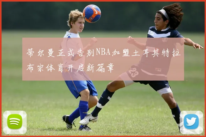 蒂尔曼正式告别NBA加盟土耳其特拉布宗体育开启新篇章