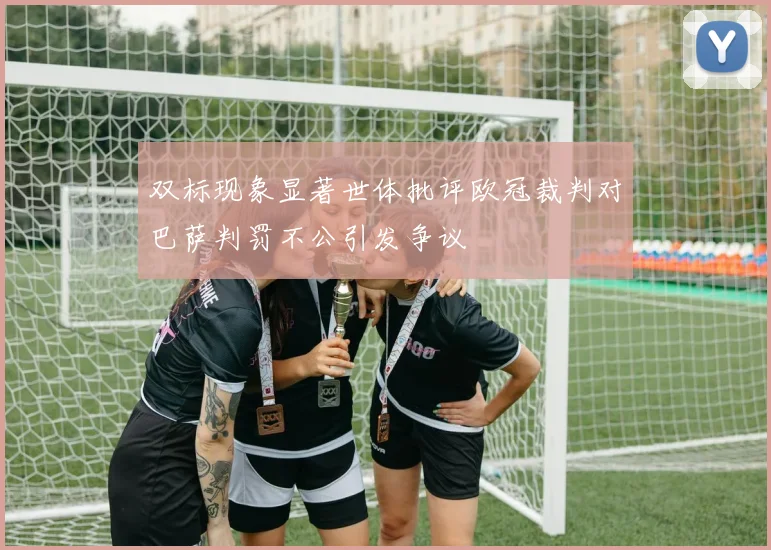 双标现象显著世体批评欧冠裁判对巴萨判罚不公引发争议