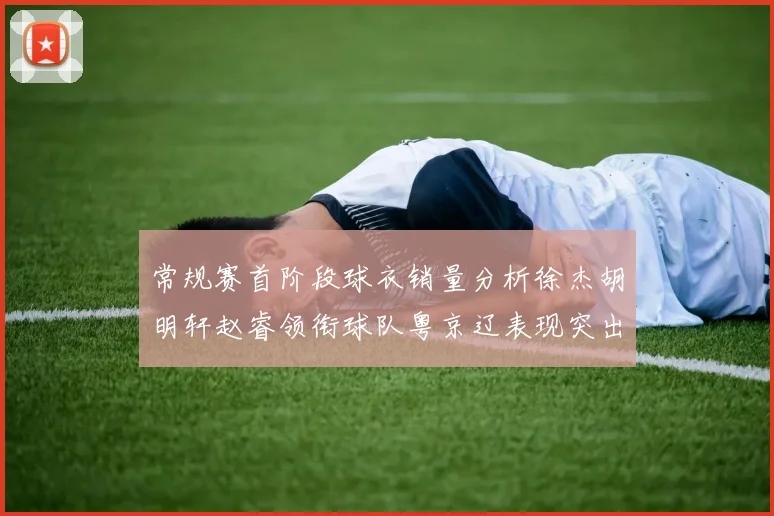 常规赛首阶段球衣销量分析徐杰胡明轩赵睿领衔球队粤京辽表现突出