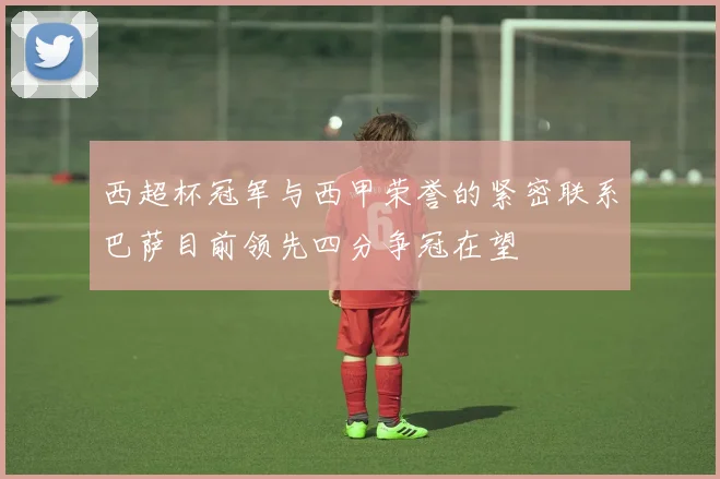 西超杯冠军与西甲荣誉的紧密联系巴萨目前领先四分争冠在望