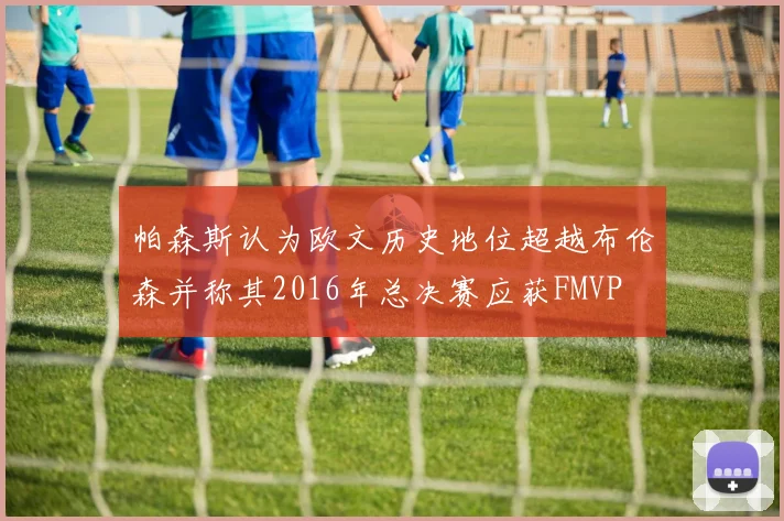 帕森斯认为欧文历史地位超越布伦森并称其2016年总决赛应获FMVP