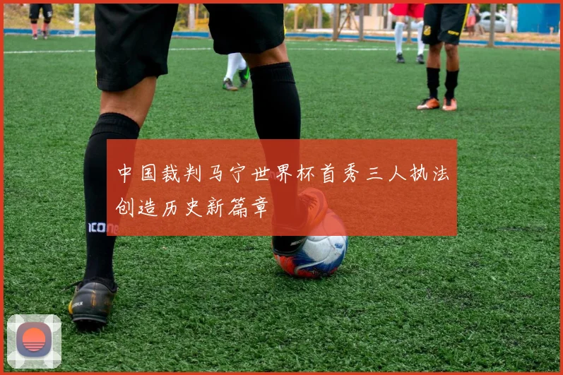 中国裁判马宁世界杯首秀三人执法创造历史新篇章