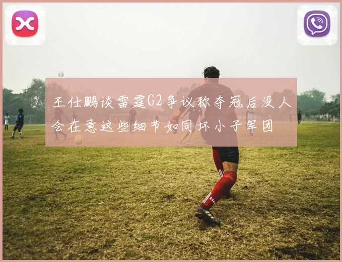 王仕鹏谈雷霆G2争议称夺冠后没人会在意这些细节如同坏小子军团
