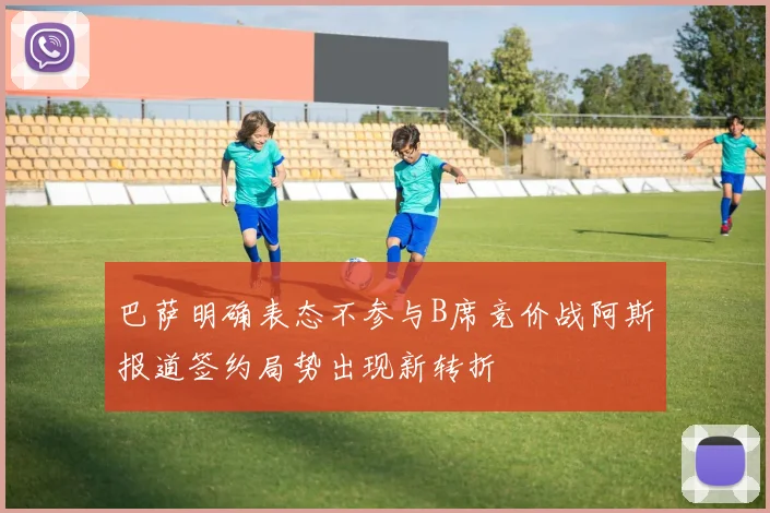 巴萨明确表态不参与B席竞价战阿斯报道签约局势出现新转折
