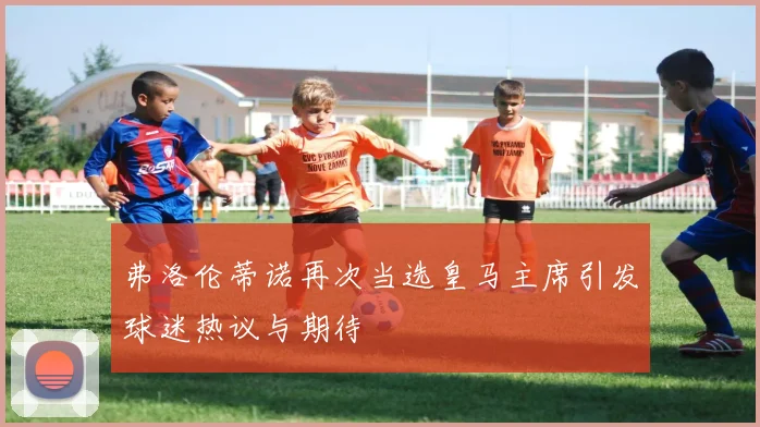 弗洛伦蒂诺再次当选皇马主席引发球迷热议与期待