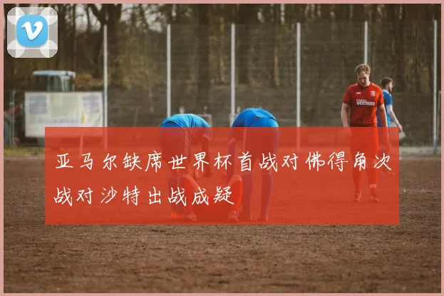 亚马尔缺席世界杯首战对佛得角次战对沙特出战成疑