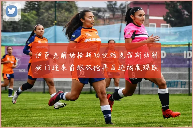 伊萨克前场抢断助攻约克雷斯劲射破门迎来首球双枪再度连线展现默契
