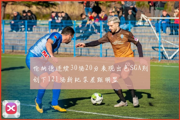 伦纳德连续30场20分表现出色SGA则创下121场新纪录差距明显