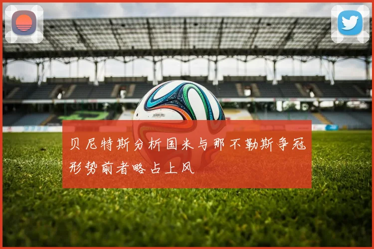 贝尼特斯分析国米与那不勒斯争冠形势前者略占上风