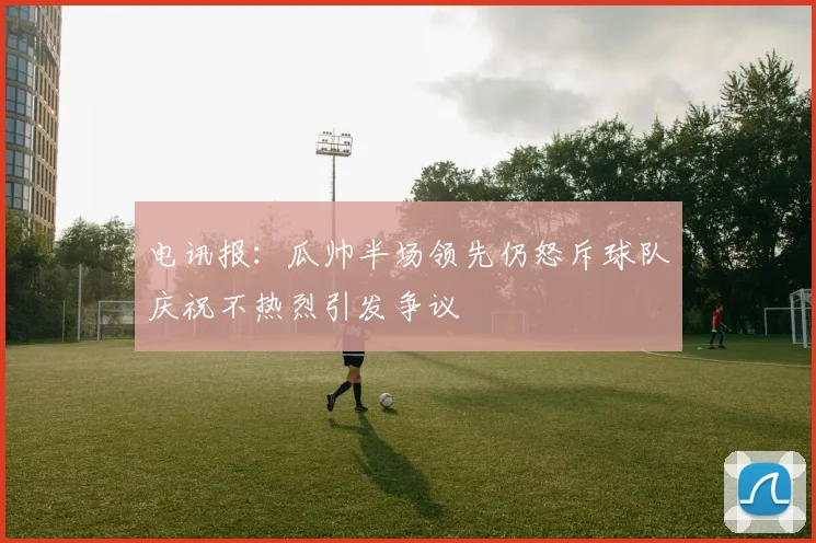 电讯报：瓜帅半场领先仍怒斥球队庆祝不热烈引发争议