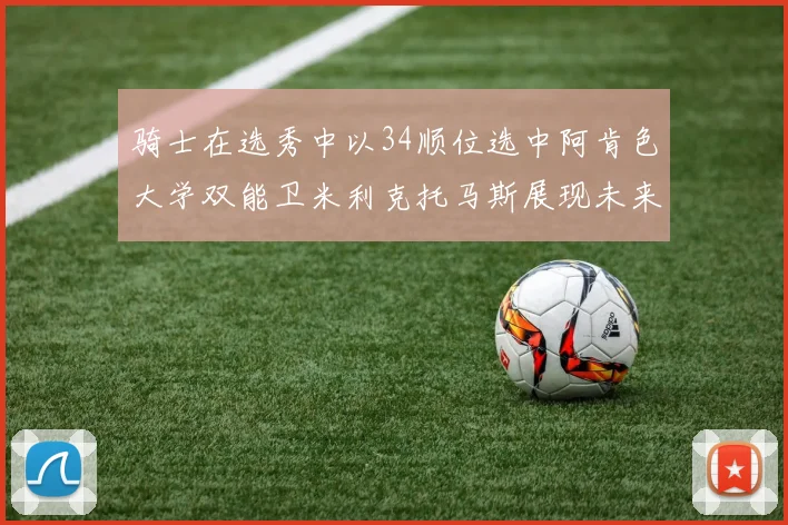 骑士在选秀中以34顺位选中阿肯色大学双能卫米利克托马斯展现未来潜力